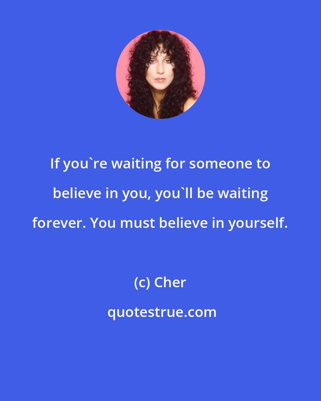 Cher: If you're waiting for someone to believe in you, you'll be waiting forever. You must believe in yourself.