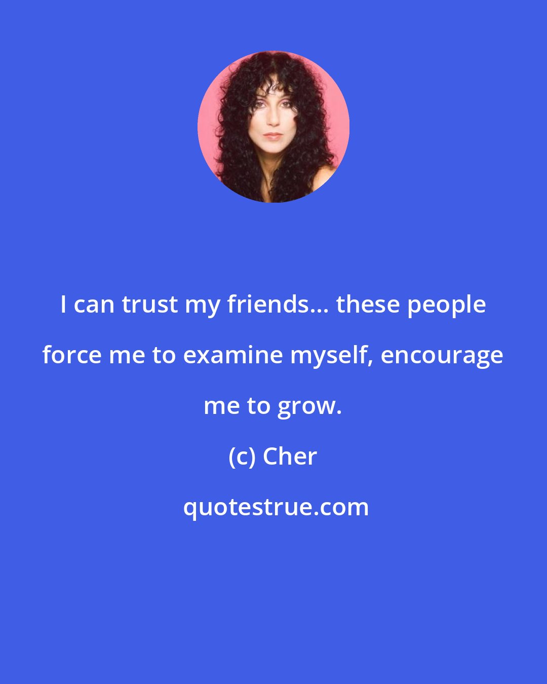 Cher: I can trust my friends... these people force me to examine myself, encourage me to grow.