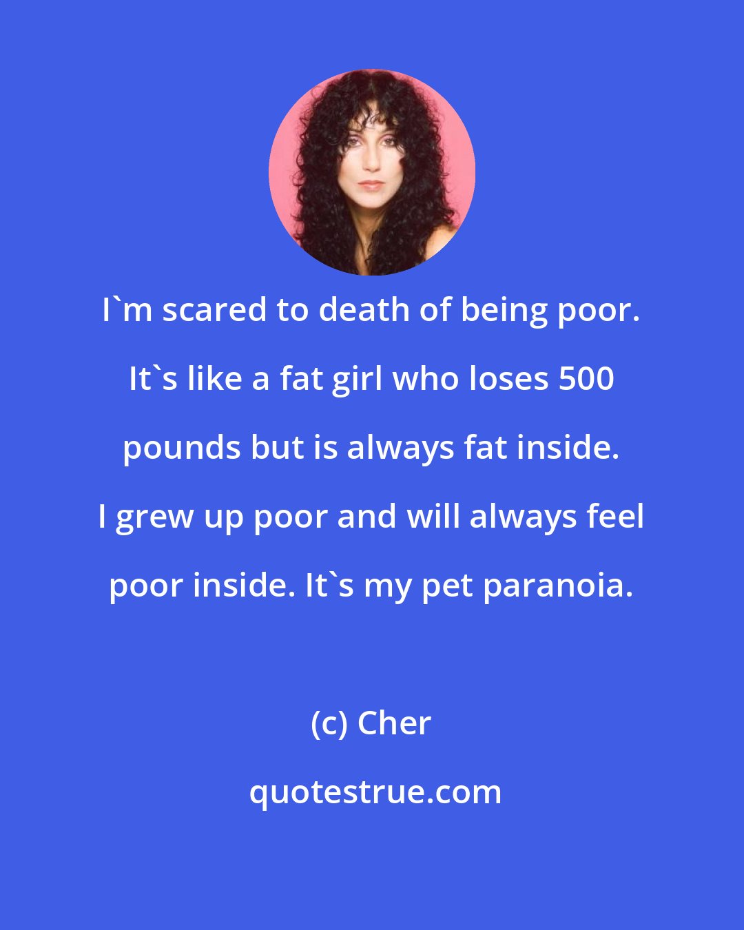 Cher: I'm scared to death of being poor. It's like a fat girl who loses 500 pounds but is always fat inside. I grew up poor and will always feel poor inside. It's my pet paranoia.