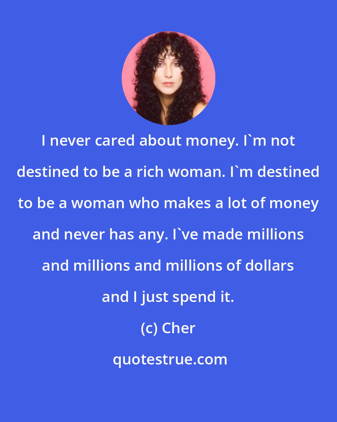 Cher: I never cared about money. I'm not destined to be a rich woman. I'm destined to be a woman who makes a lot of money and never has any. I've made millions and millions and millions of dollars and I just spend it.