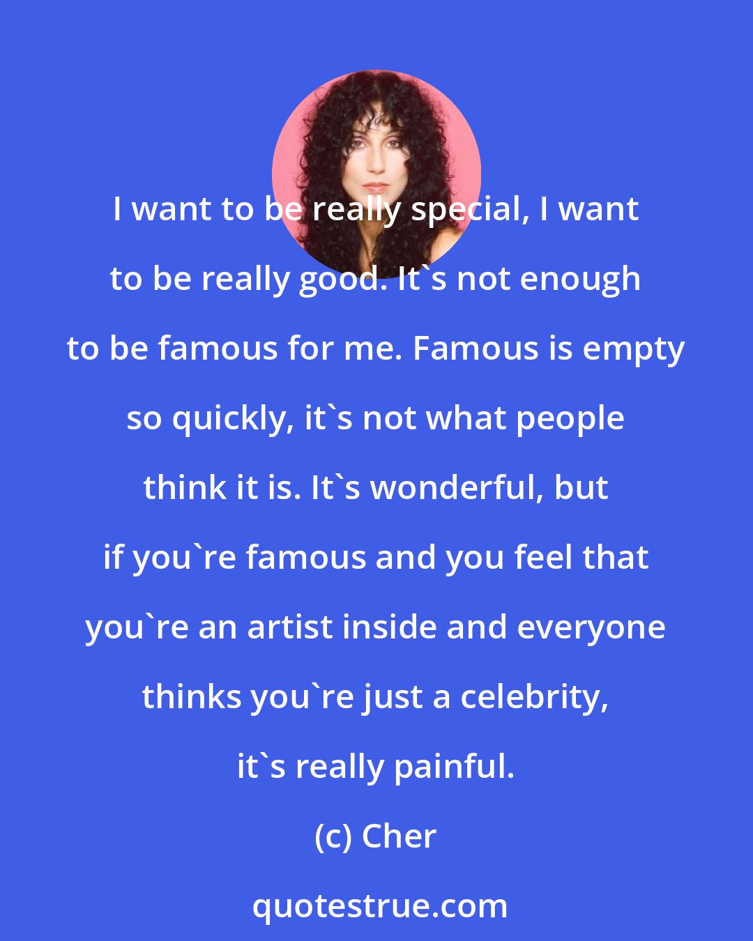 Cher: I want to be really special, I want to be really good. It's not enough to be famous for me. Famous is empty so quickly, it's not what people think it is. It's wonderful, but if you're famous and you feel that you're an artist inside and everyone thinks you're just a celebrity, it's really painful.