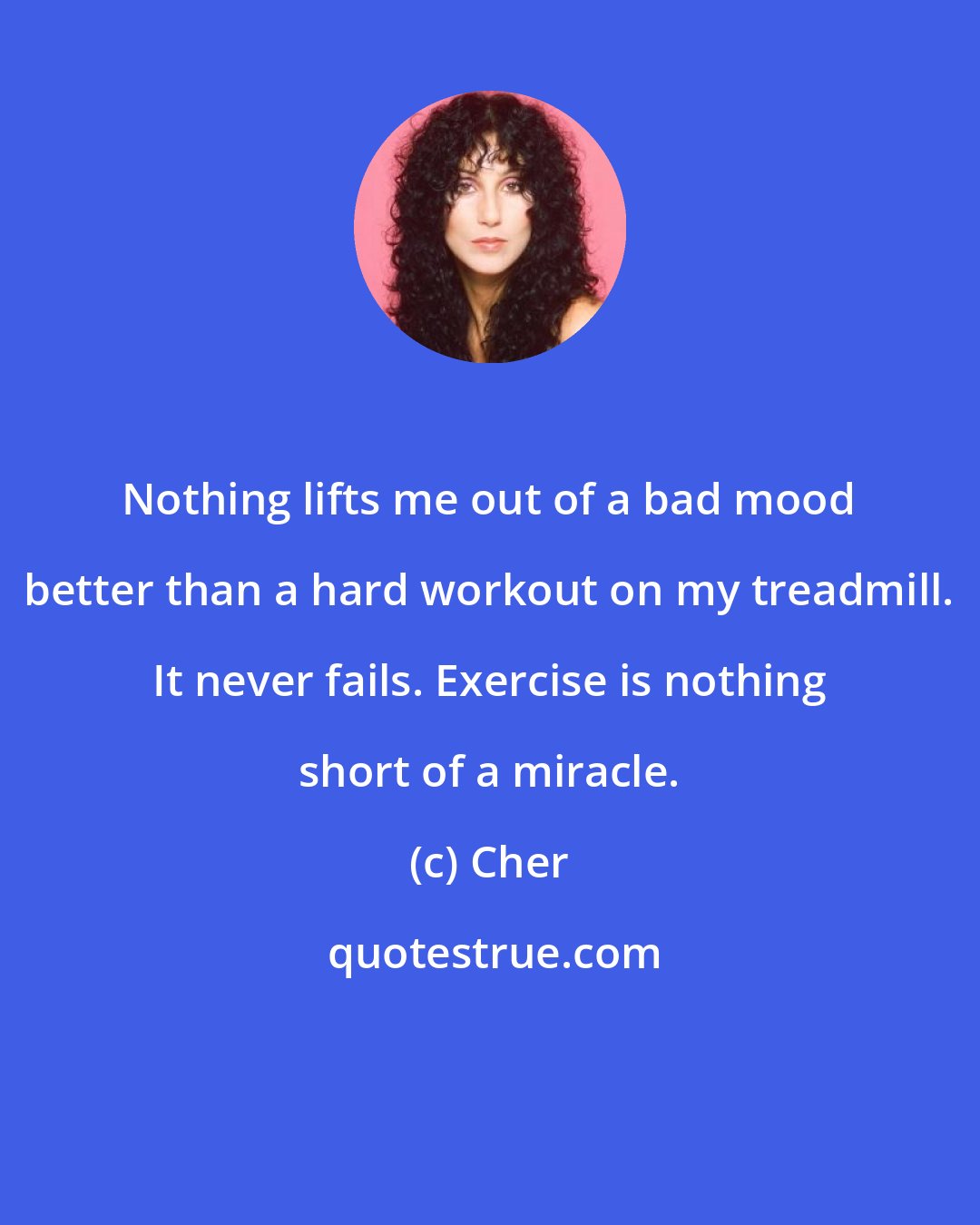 Cher: Nothing lifts me out of a bad mood better than a hard workout on my treadmill. It never fails. Exercise is nothing short of a miracle.