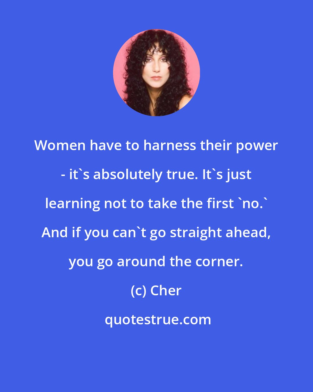 Cher: Women have to harness their power - it's absolutely true. It's just learning not to take the first 'no.' And if you can't go straight ahead, you go around the corner.