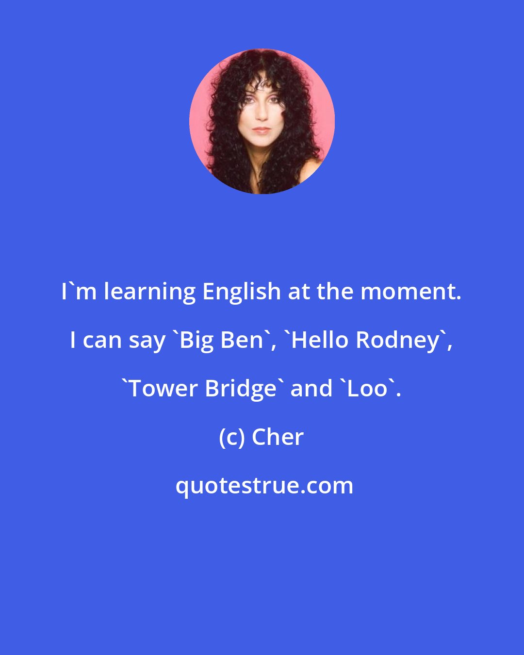 Cher: I'm learning English at the moment. I can say 'Big Ben', 'Hello Rodney', 'Tower Bridge' and 'Loo'.