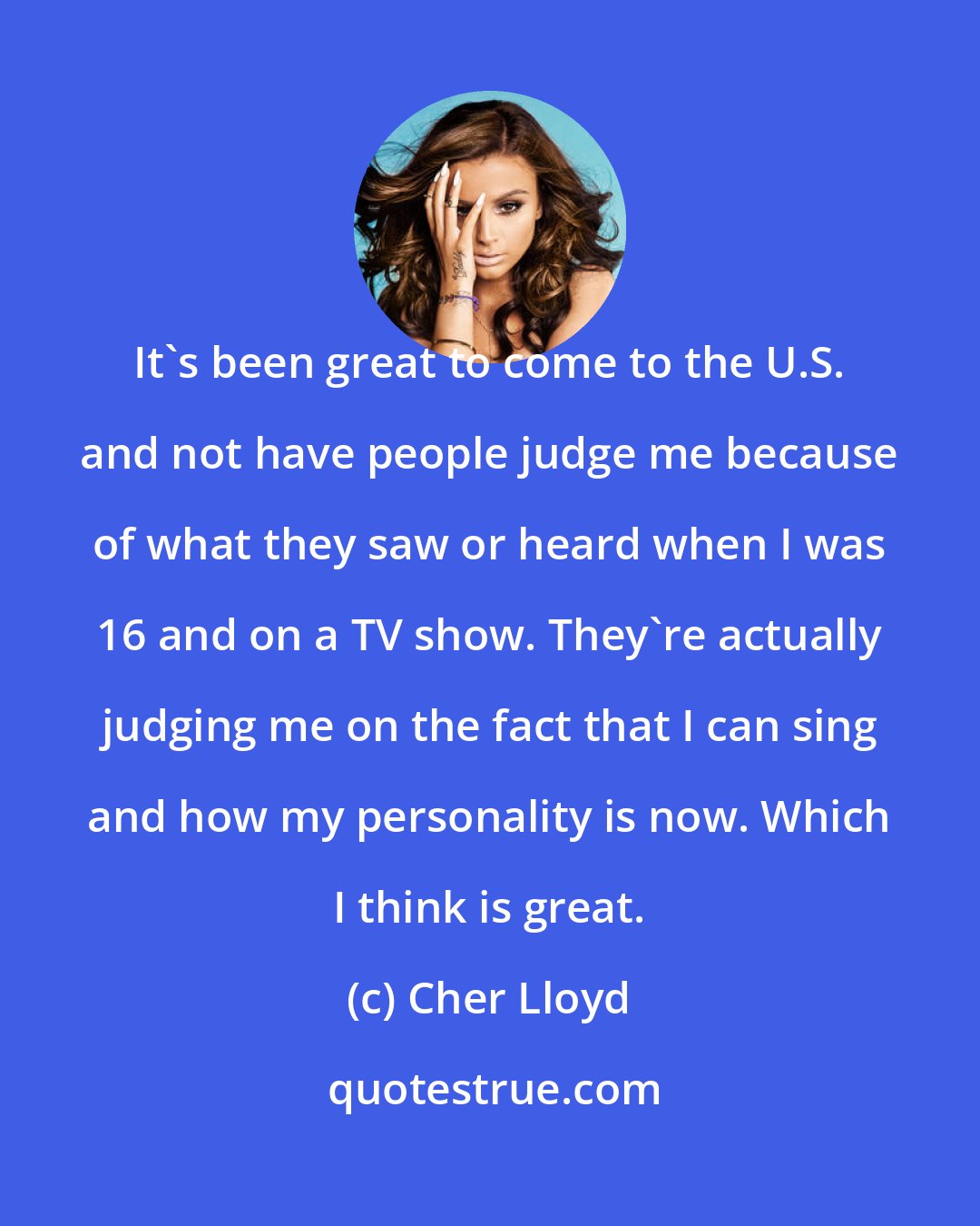 Cher Lloyd: It's been great to come to the U.S. and not have people judge me because of what they saw or heard when I was 16 and on a TV show. They're actually judging me on the fact that I can sing and how my personality is now. Which I think is great.