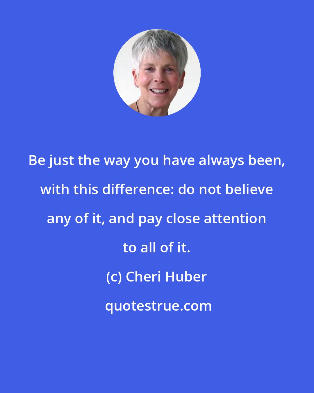 Cheri Huber: Be just the way you have always been, with this difference: do not believe any of it, and pay close attention to all of it.