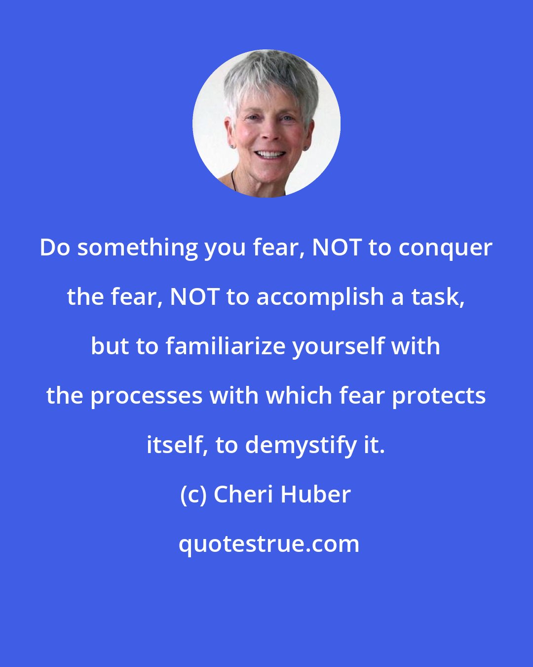 Cheri Huber: Do something you fear, NOT to conquer the fear, NOT to accomplish a task, but to familiarize yourself with the processes with which fear protects itself, to demystify it.