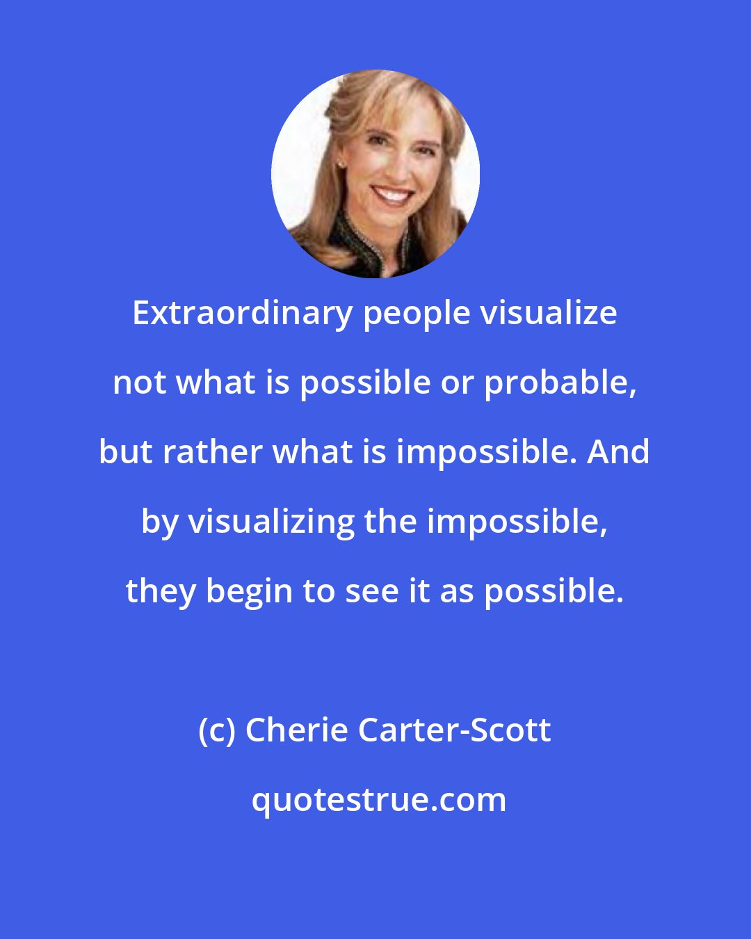 Cherie Carter-Scott: Extraordinary people visualize not what is possible or probable, but rather what is impossible. And by visualizing the impossible, they begin to see it as possible.