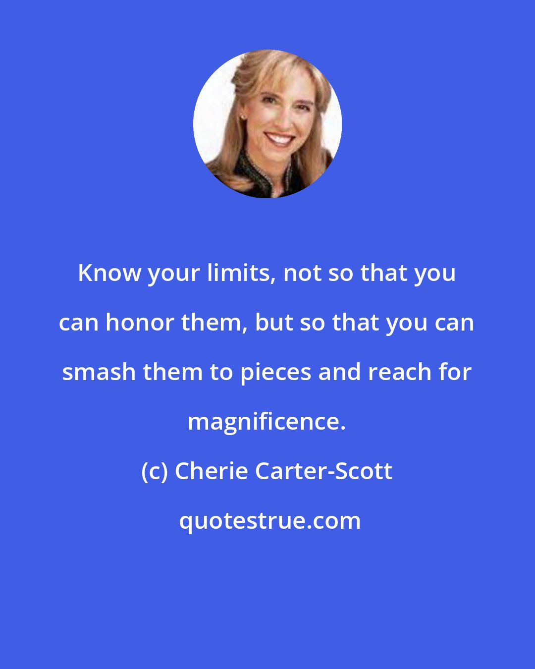 Cherie Carter-Scott: Know your limits, not so that you can honor them, but so that you can smash them to pieces and reach for magnificence.