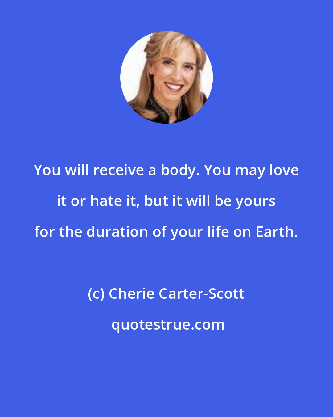 Cherie Carter-Scott: You will receive a body. You may love it or hate it, but it will be yours for the duration of your life on Earth.