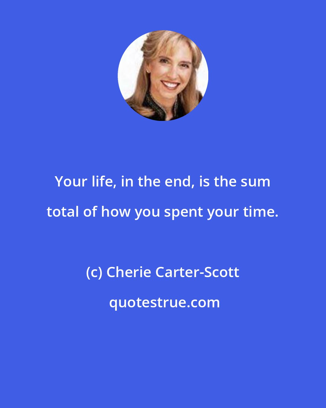 Cherie Carter-Scott: Your life, in the end, is the sum total of how you spent your time.