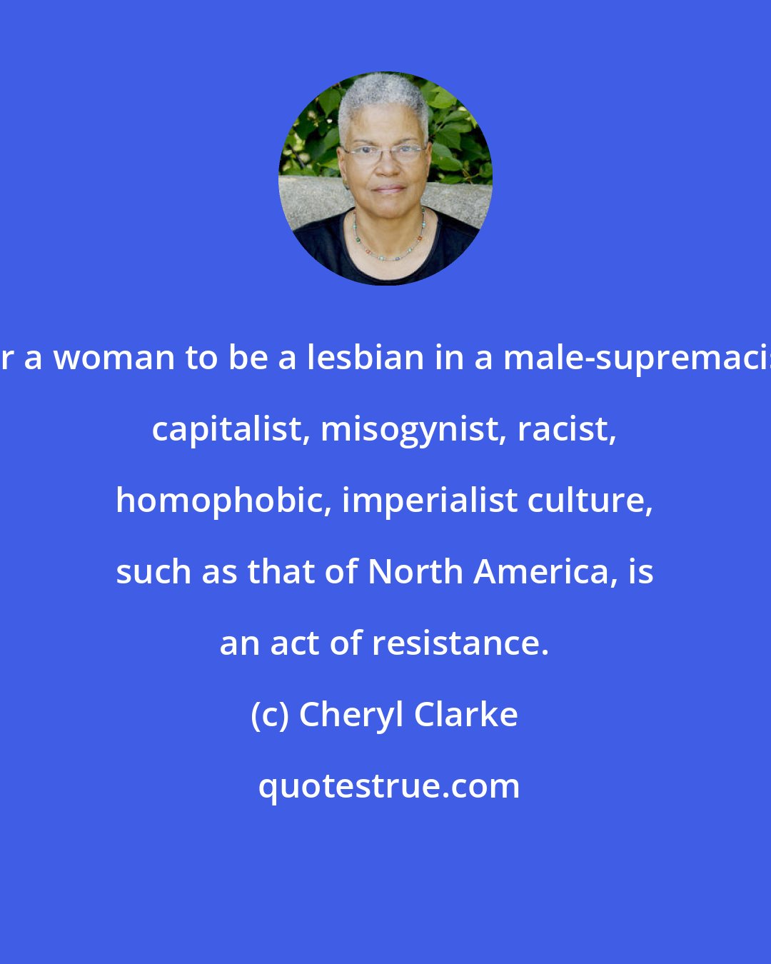Cheryl Clarke: For a woman to be a lesbian in a male-supremacist, capitalist, misogynist, racist, homophobic, imperialist culture, such as that of North America, is an act of resistance.