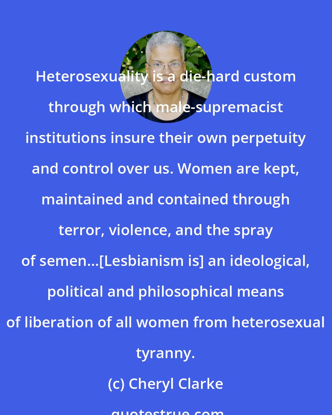 Cheryl Clarke: Heterosexuality is a die-hard custom through which male-supremacist institutions insure their own perpetuity and control over us. Women are kept, maintained and contained through terror, violence, and the spray of semen...[Lesbianism is] an ideological, political and philosophical means of liberation of all women from heterosexual tyranny.