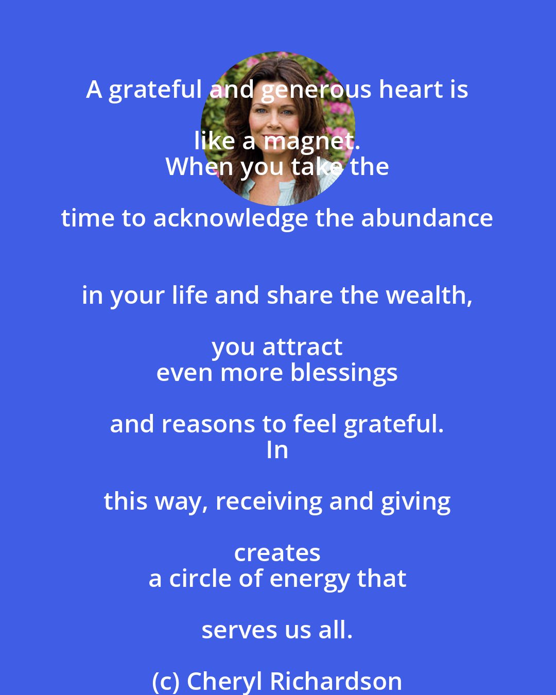 Cheryl Richardson: A grateful and generous heart is like a magnet. 
 When you take the time to acknowledge the abundance 
 in your life and share the wealth, you attract 
 even more blessings and reasons to feel grateful. 
 In this way, receiving and giving creates 
 a circle of energy that serves us all.