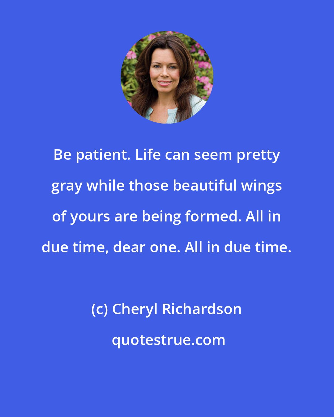 Cheryl Richardson: Be patient. Life can seem pretty gray while those beautiful wings of yours are being formed. All in due time, dear one. All in due time.