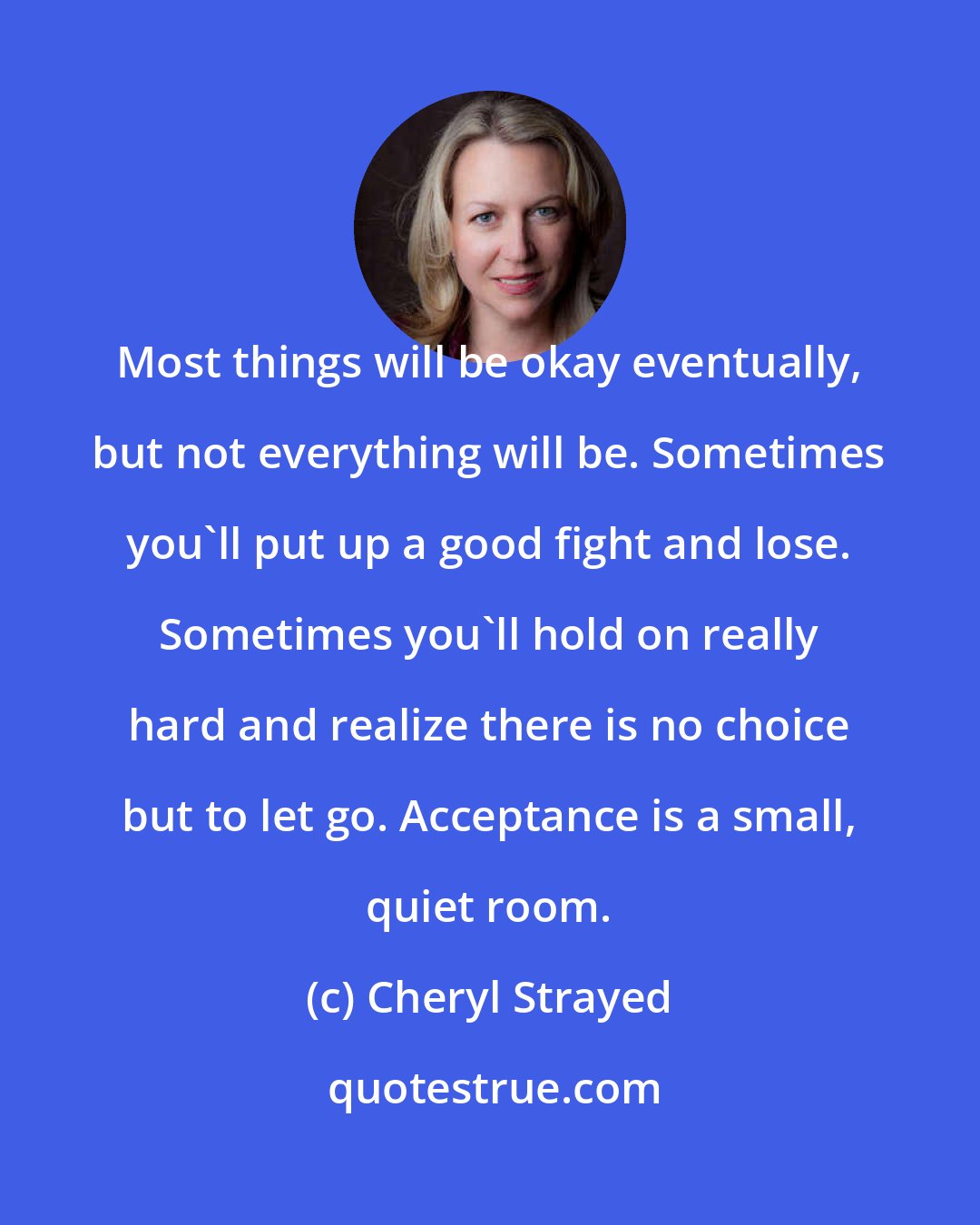 Cheryl Strayed: Most things will be okay eventually, but not everything will be. Sometimes you'll put up a good fight and lose. Sometimes you'll hold on really hard and realize there is no choice but to let go. Acceptance is a small, quiet room.