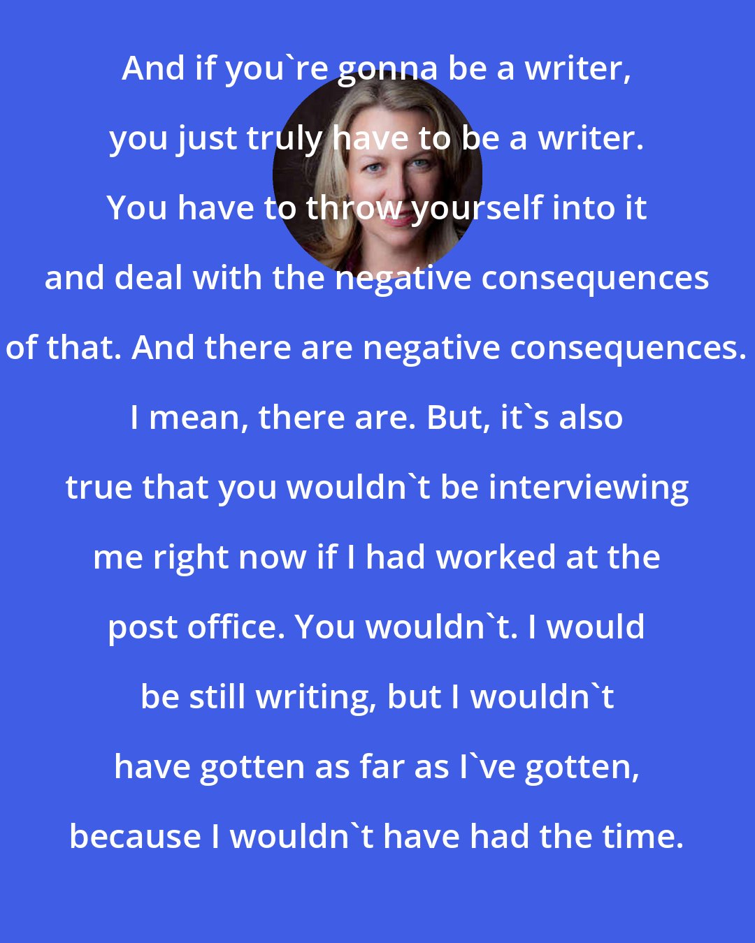 Cheryl Strayed: And if you're gonna be a writer, you just truly have to be a writer. You have to throw yourself into it and deal with the negative consequences of that. And there are negative consequences. I mean, there are. But, it's also true that you wouldn't be interviewing me right now if I had worked at the post office. You wouldn't. I would be still writing, but I wouldn't have gotten as far as I've gotten, because I wouldn't have had the time.
