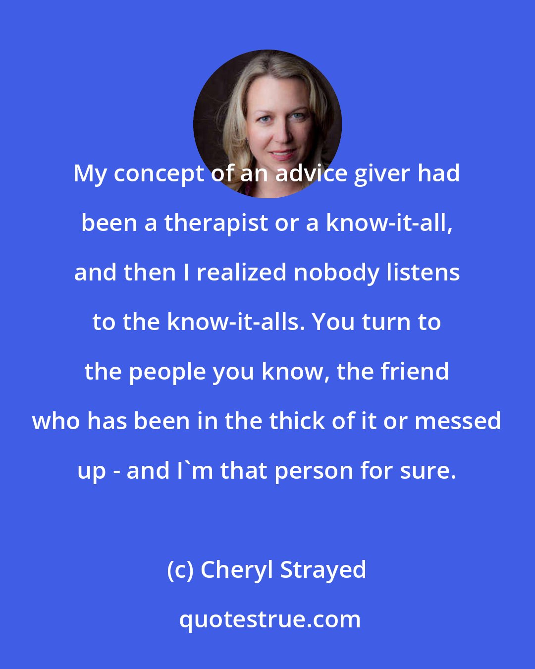 Cheryl Strayed: My concept of an advice giver had been a therapist or a know-it-all, and then I realized nobody listens to the know-it-alls. You turn to the people you know, the friend who has been in the thick of it or messed up - and I'm that person for sure.