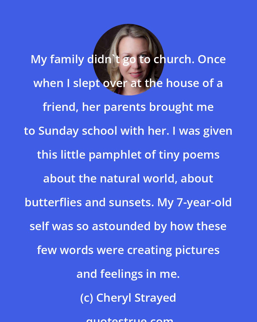 Cheryl Strayed: My family didn't go to church. Once when I slept over at the house of a friend, her parents brought me to Sunday school with her. I was given this little pamphlet of tiny poems about the natural world, about butterflies and sunsets. My 7-year-old self was so astounded by how these few words were creating pictures and feelings in me.