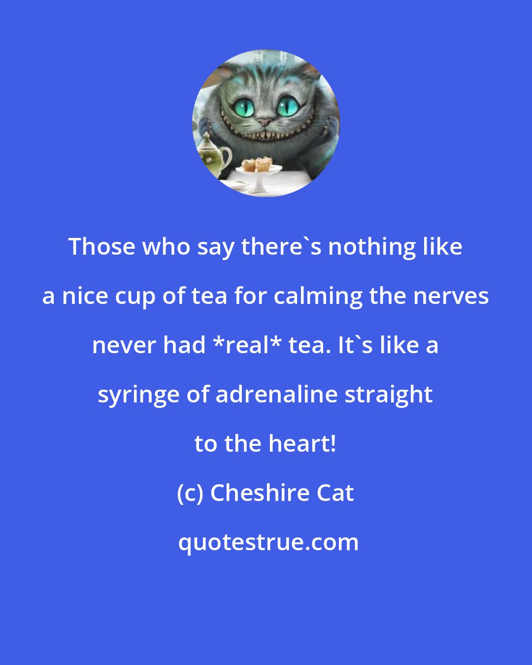 Cheshire Cat: Those who say there's nothing like a nice cup of tea for calming the nerves never had *real* tea. It's like a syringe of adrenaline straight to the heart!