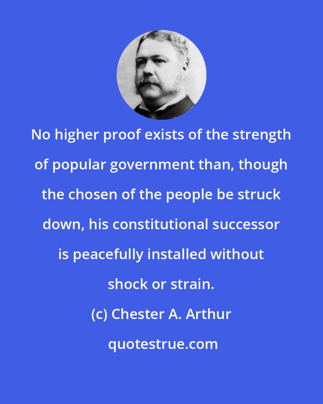 Chester A. Arthur: No higher proof exists of the strength of popular government than, though the chosen of the people be struck down, his constitutional successor is peacefully installed without shock or strain.