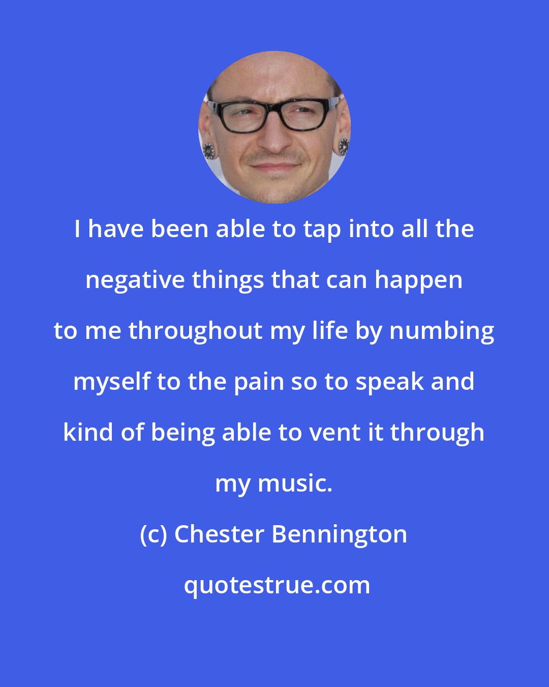 Chester Bennington: I have been able to tap into all the negative things that can happen to me throughout my life by numbing myself to the pain so to speak and kind of being able to vent it through my music.