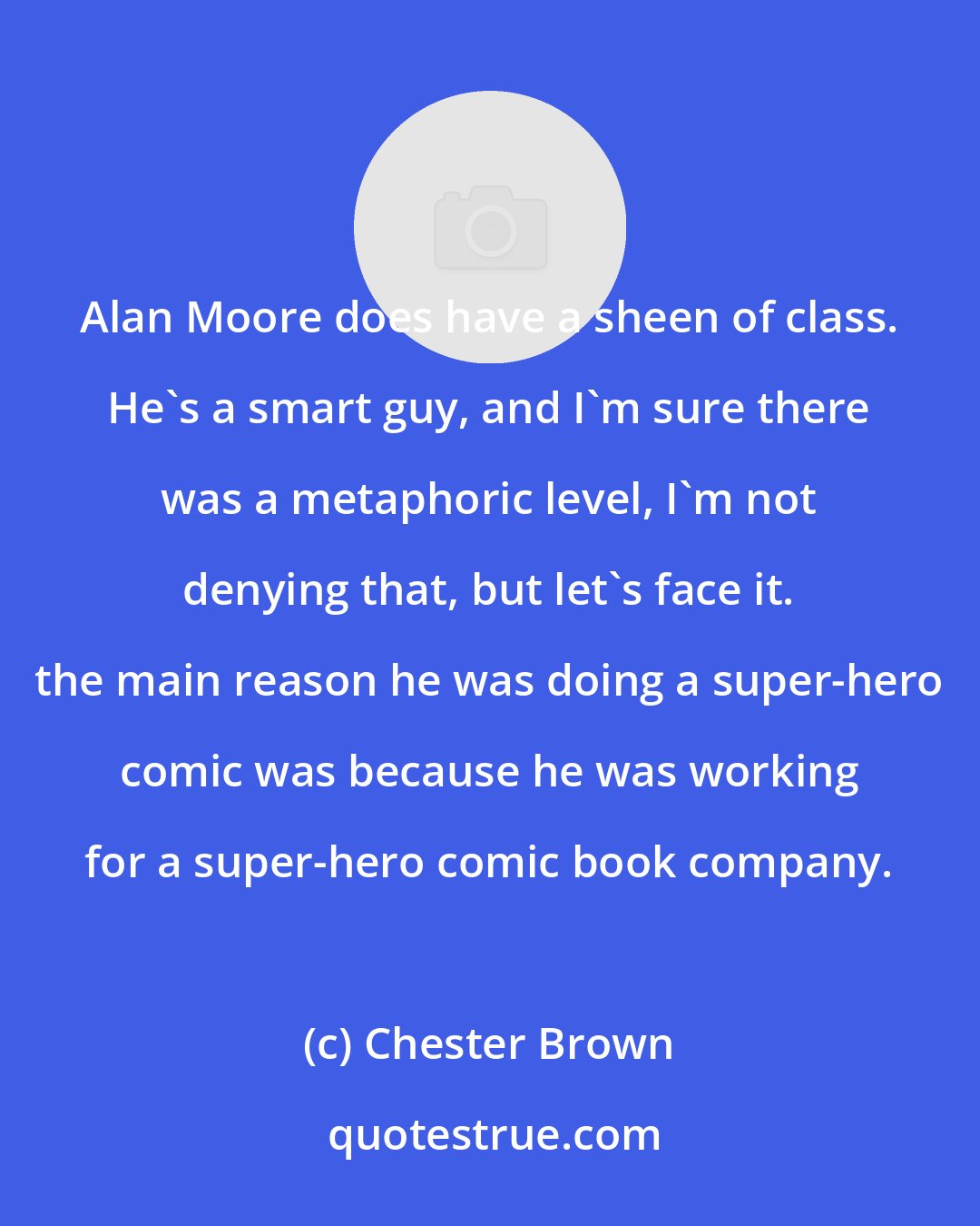 Chester Brown: Alan Moore does have a sheen of class. He's a smart guy, and I'm sure there was a metaphoric level, I'm not denying that, but let's face it. the main reason he was doing a super-hero comic was because he was working for a super-hero comic book company.