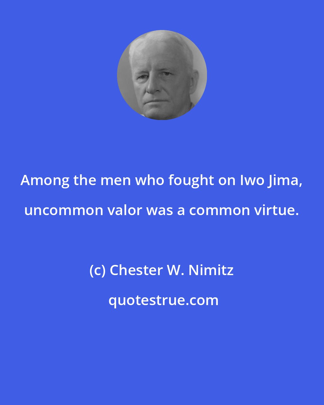 Chester W. Nimitz: Among the men who fought on Iwo Jima, uncommon valor was a common virtue.