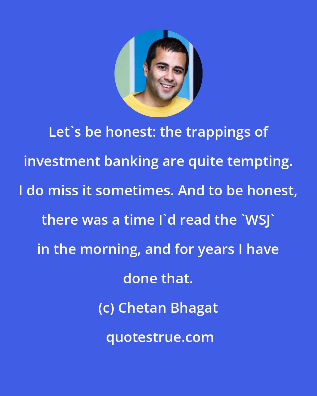 Chetan Bhagat: Let's be honest: the trappings of investment banking are quite tempting. I do miss it sometimes. And to be honest, there was a time I'd read the 'WSJ' in the morning, and for years I have done that.