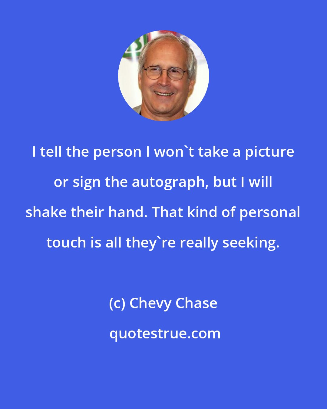 Chevy Chase: I tell the person I won't take a picture or sign the autograph, but I will shake their hand. That kind of personal touch is all they're really seeking.