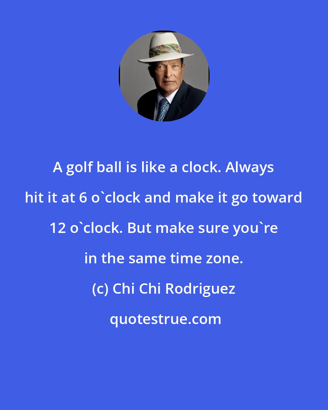 Chi Chi Rodriguez: A golf ball is like a clock. Always hit it at 6 o'clock and make it go toward 12 o'clock. But make sure you're in the same time zone.