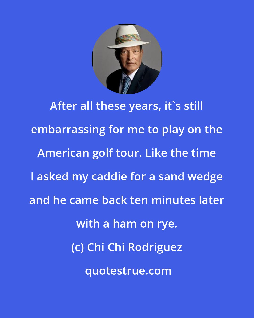 Chi Chi Rodriguez: After all these years, it's still embarrassing for me to play on the American golf tour. Like the time I asked my caddie for a sand wedge and he came back ten minutes later with a ham on rye.