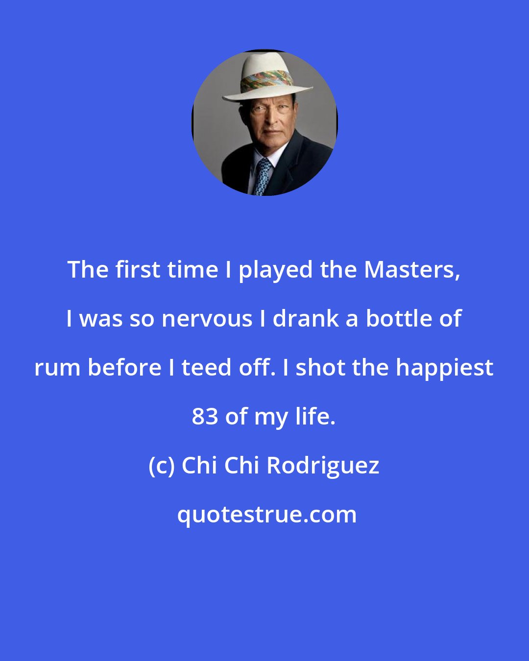 Chi Chi Rodriguez: The first time I played the Masters, I was so nervous I drank a bottle of rum before I teed off. I shot the happiest 83 of my life.