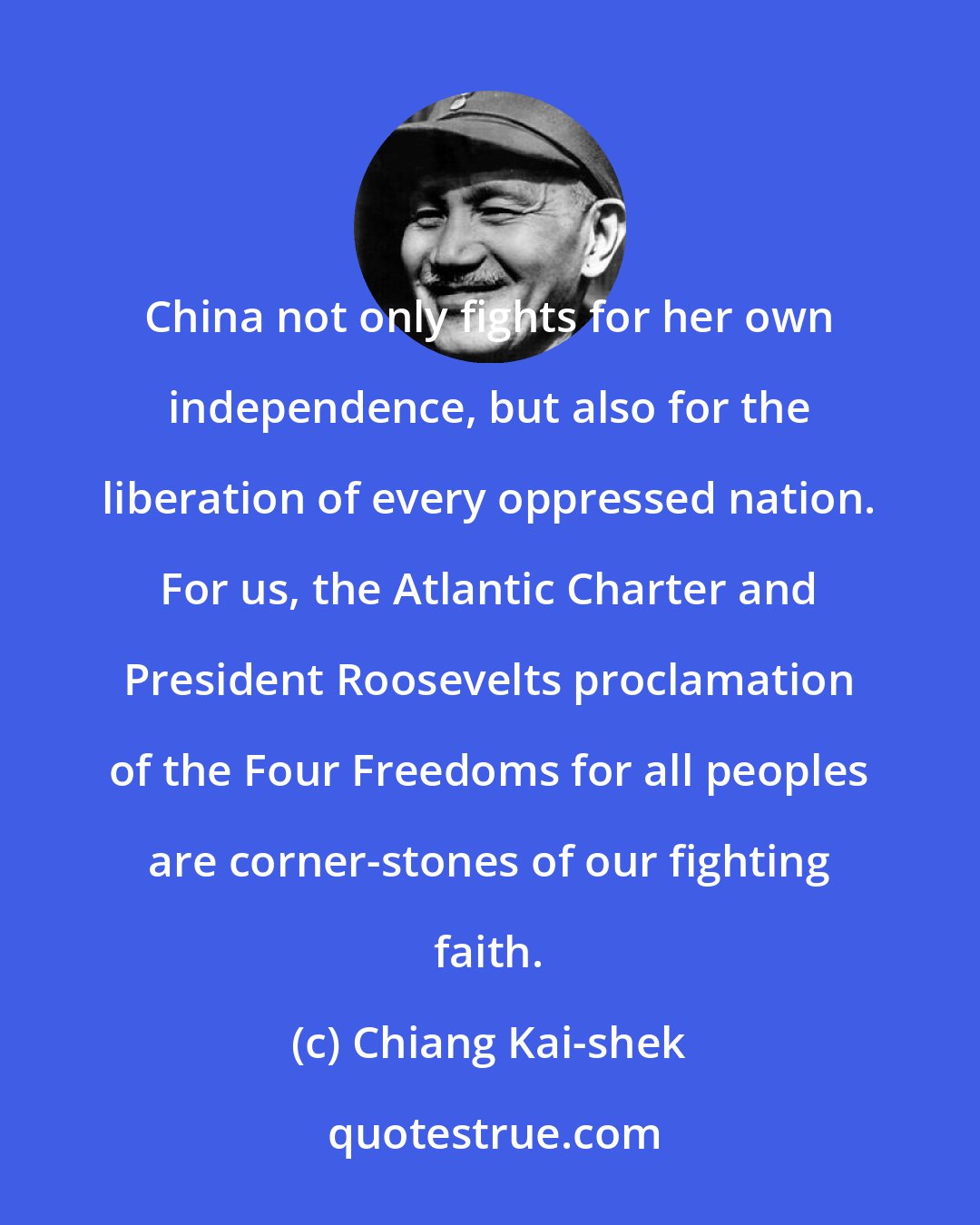 Chiang Kai-shek: China not only fights for her own independence, but also for the liberation of every oppressed nation. For us, the Atlantic Charter and President Roosevelts proclamation of the Four Freedoms for all peoples are corner-stones of our fighting faith.