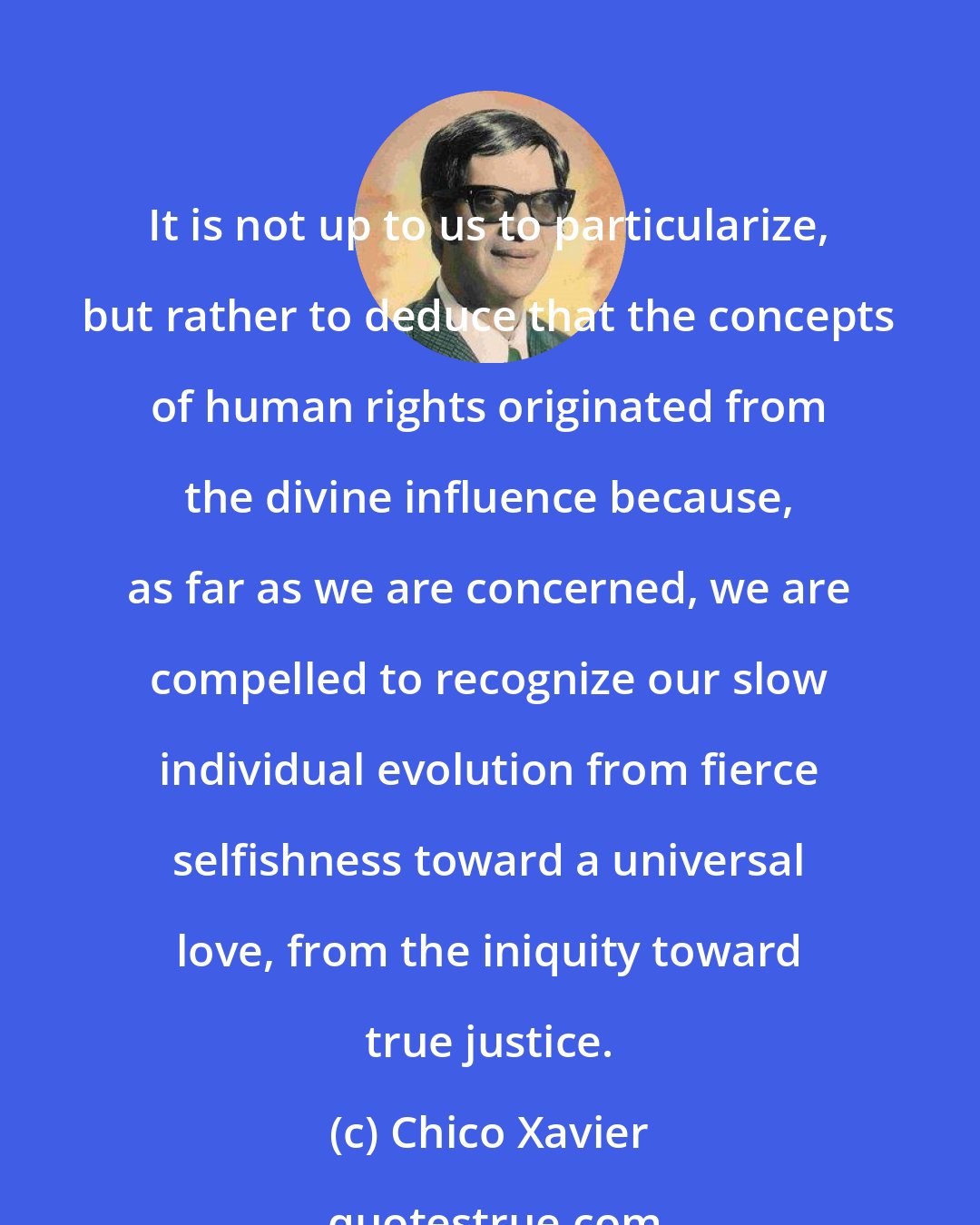 Chico Xavier: It is not up to us to particularize, but rather to deduce that the concepts of human rights originated from the divine influence because, as far as we are concerned, we are compelled to recognize our slow individual evolution from fierce selfishness toward a universal love, from the iniquity toward true justice.