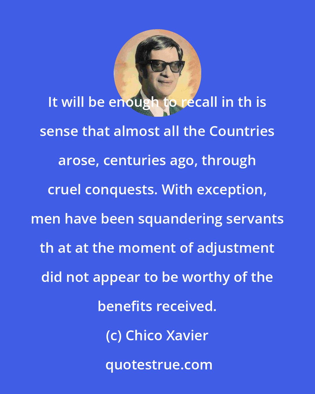 Chico Xavier: It will be enough to recall in th is sense that almost all the Countries arose, centuries ago, through cruel conquests. With exception, men have been squandering servants th at at the moment of adjustment did not appear to be worthy of the benefits received.