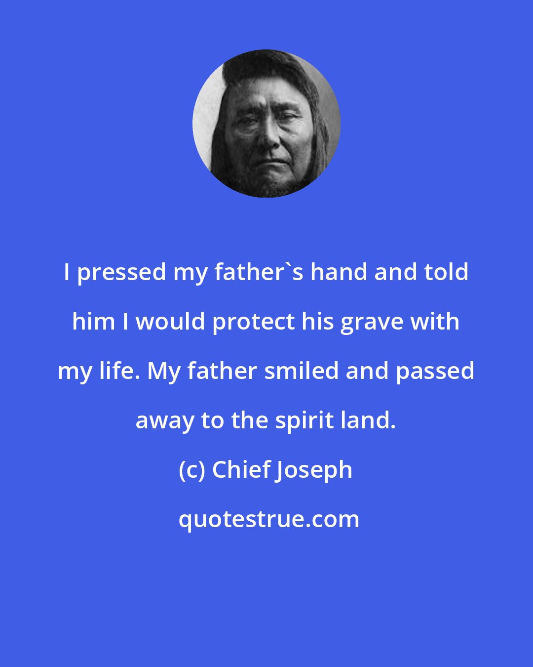 Chief Joseph: I pressed my father's hand and told him I would protect his grave with my life. My father smiled and passed away to the spirit land.