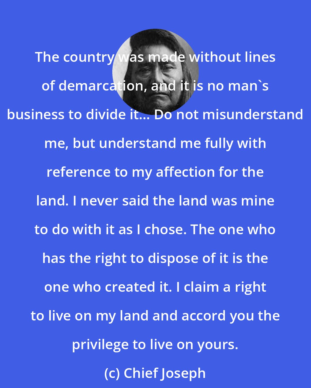 Chief Joseph: The country was made without lines of demarcation, and it is no man's business to divide it... Do not misunderstand me, but understand me fully with reference to my affection for the land. I never said the land was mine to do with it as I chose. The one who has the right to dispose of it is the one who created it. I claim a right to live on my land and accord you the privilege to live on yours.