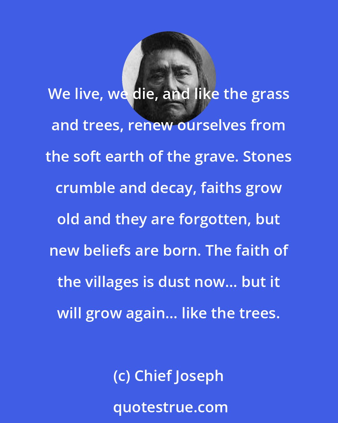 Chief Joseph: We live, we die, and like the grass and trees, renew ourselves from the soft earth of the grave. Stones crumble and decay, faiths grow old and they are forgotten, but new beliefs are born. The faith of the villages is dust now... but it will grow again... like the trees.