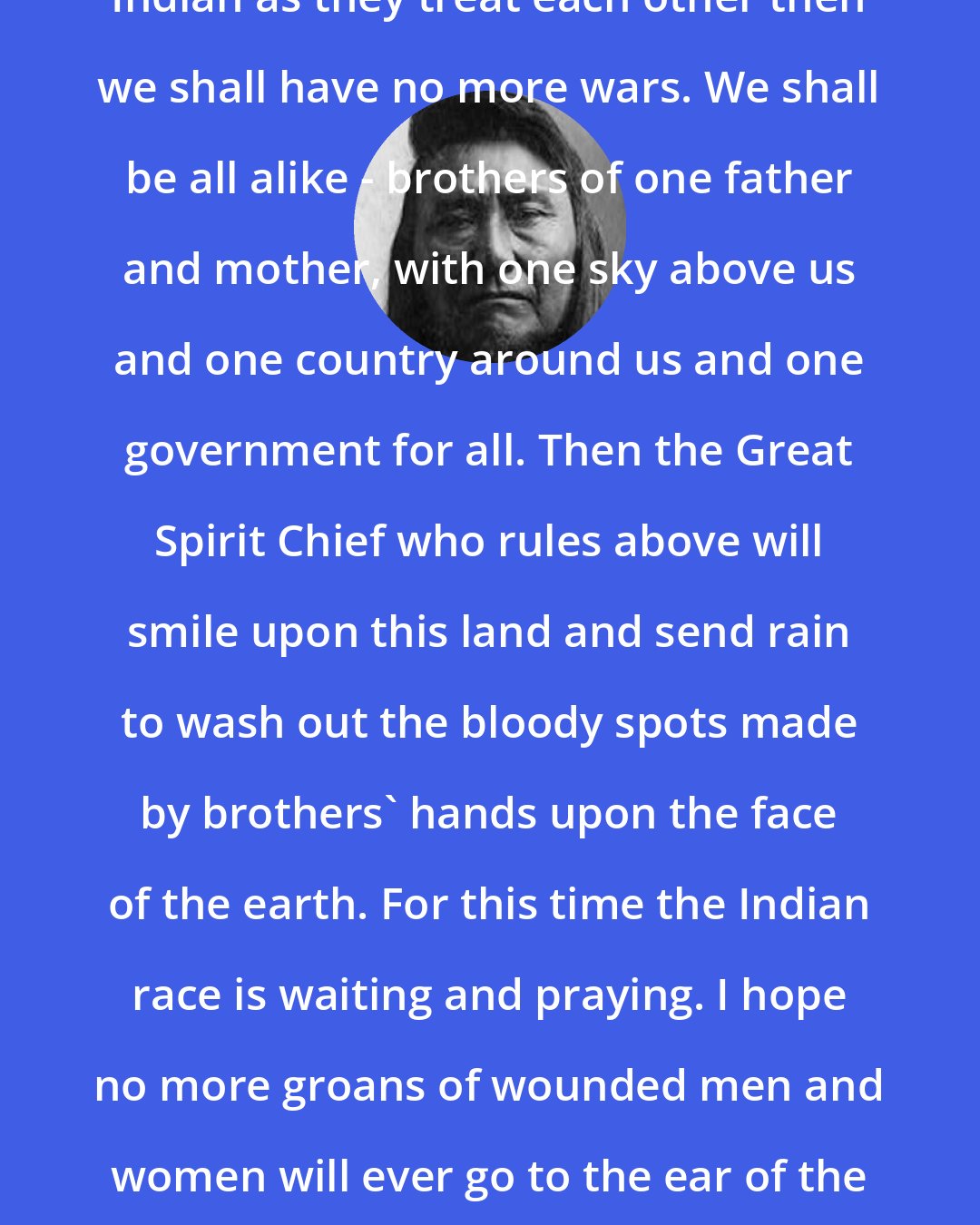 Chief Joseph: Whenever the white man treats the Indian as they treat each other then we shall have no more wars. We shall be all alike - brothers of one father and mother, with one sky above us and one country around us and one government for all. Then the Great Spirit Chief who rules above will smile upon this land and send rain to wash out the bloody spots made by brothers' hands upon the face of the earth. For this time the Indian race is waiting and praying. I hope no more groans of wounded men and women will ever go to the ear of the Great Spirit Chief above, and that all people may be one people.