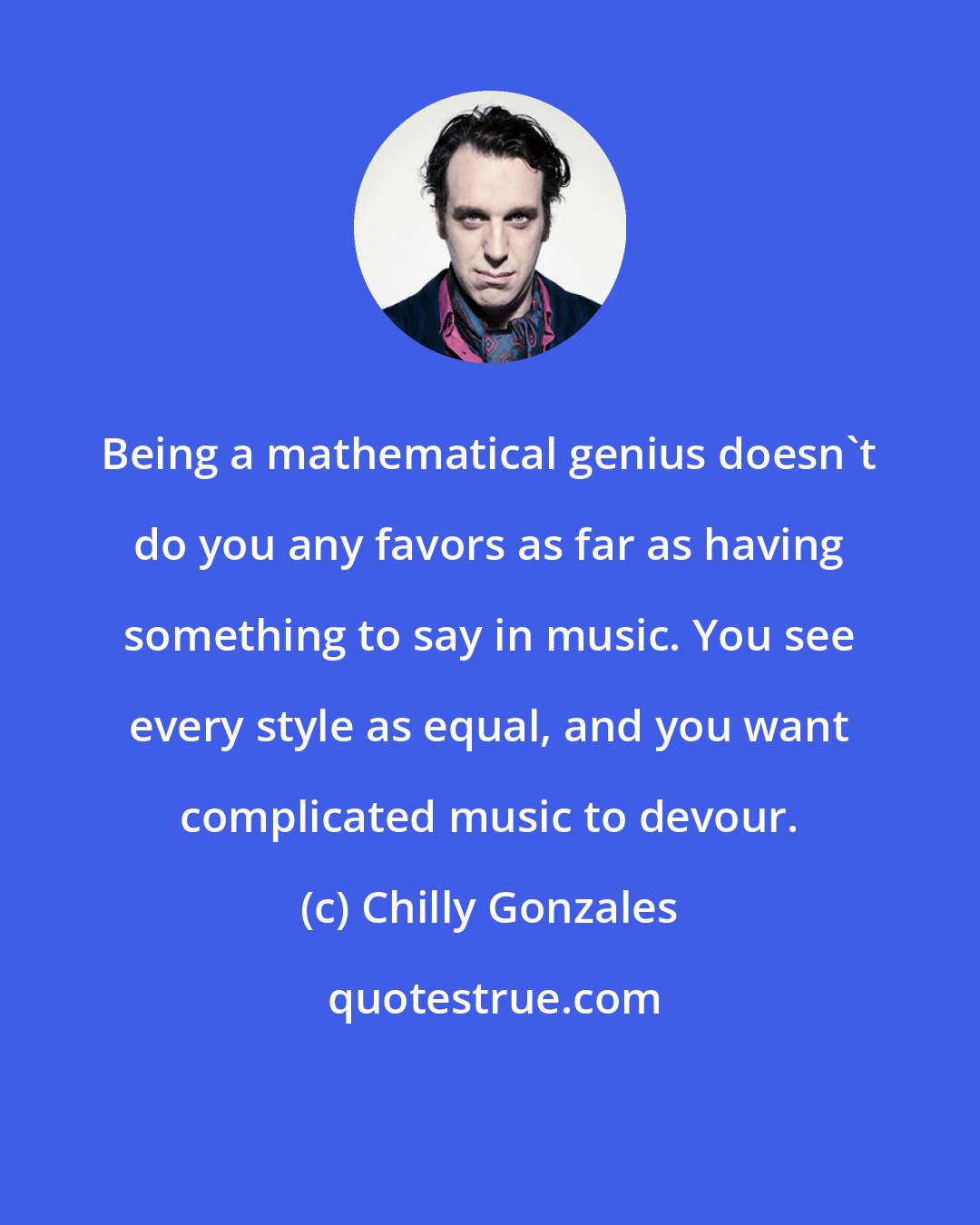 Chilly Gonzales: Being a mathematical genius doesn't do you any favors as far as having something to say in music. You see every style as equal, and you want complicated music to devour.