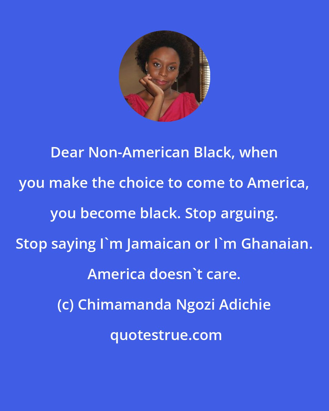 Chimamanda Ngozi Adichie: Dear Non-American Black, when you make the choice to come to America, you become black. Stop arguing. Stop saying I'm Jamaican or I'm Ghanaian. America doesn't care.