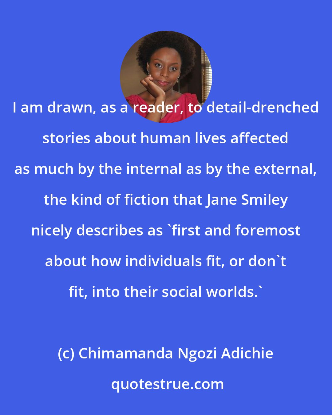 Chimamanda Ngozi Adichie: I am drawn, as a reader, to detail-drenched stories about human lives affected as much by the internal as by the external, the kind of fiction that Jane Smiley nicely describes as 'first and foremost about how individuals fit, or don't fit, into their social worlds.'