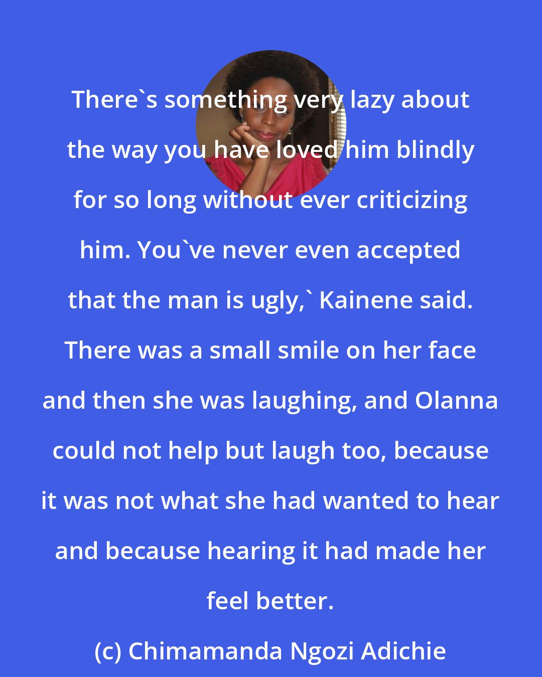 Chimamanda Ngozi Adichie: There's something very lazy about the way you have loved him blindly for so long without ever criticizing him. You've never even accepted that the man is ugly,' Kainene said. There was a small smile on her face and then she was laughing, and Olanna could not help but laugh too, because it was not what she had wanted to hear and because hearing it had made her feel better.