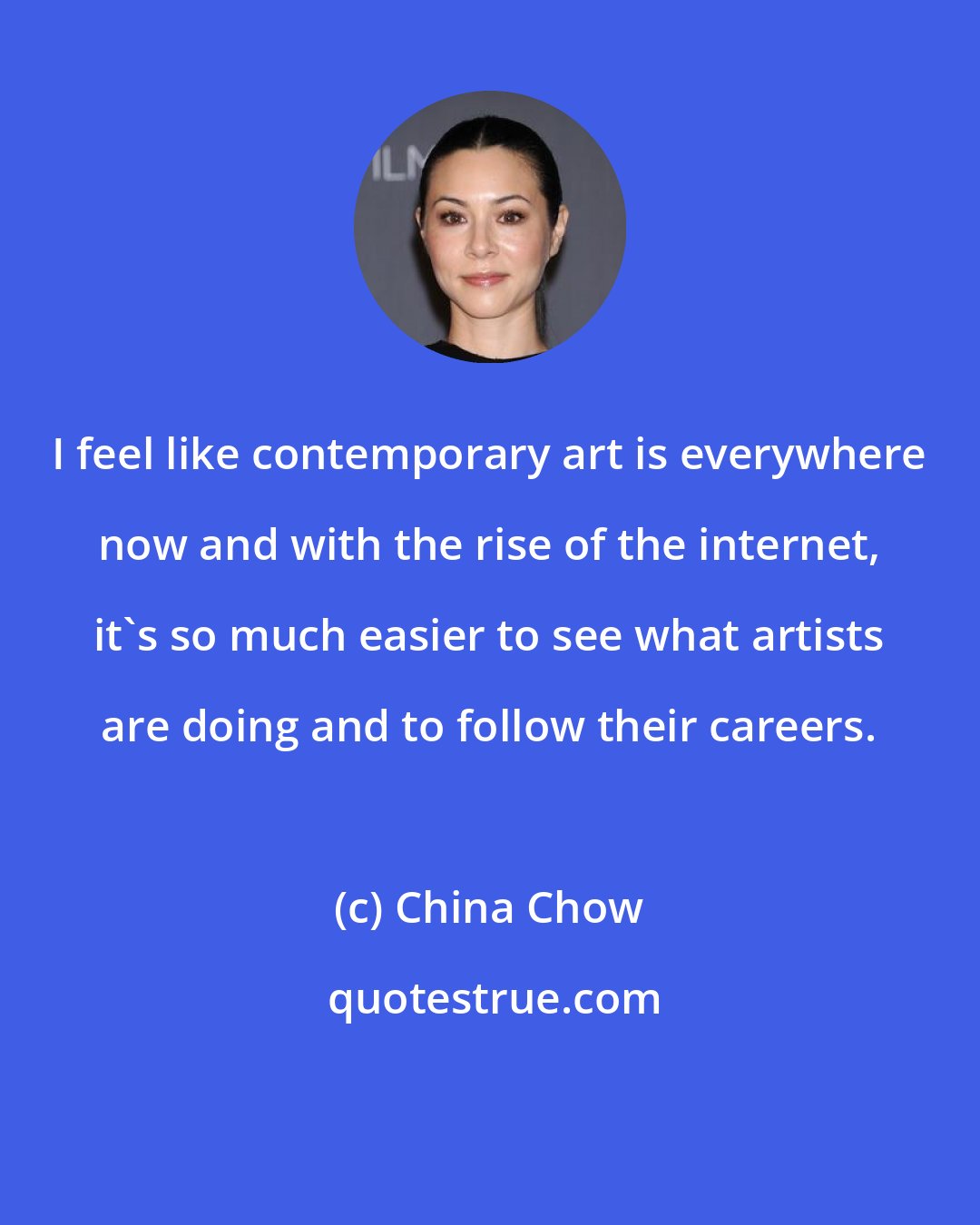 China Chow: I feel like contemporary art is everywhere now and with the rise of the internet, it's so much easier to see what artists are doing and to follow their careers.