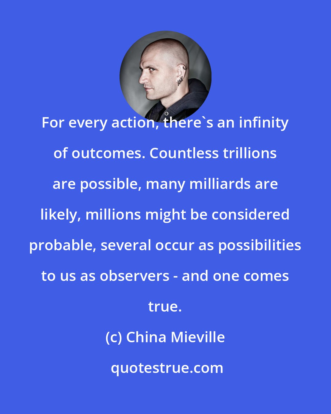 China Mieville: For every action, there's an infinity of outcomes. Countless trillions are possible, many milliards are likely, millions might be considered probable, several occur as possibilities to us as observers - and one comes true.