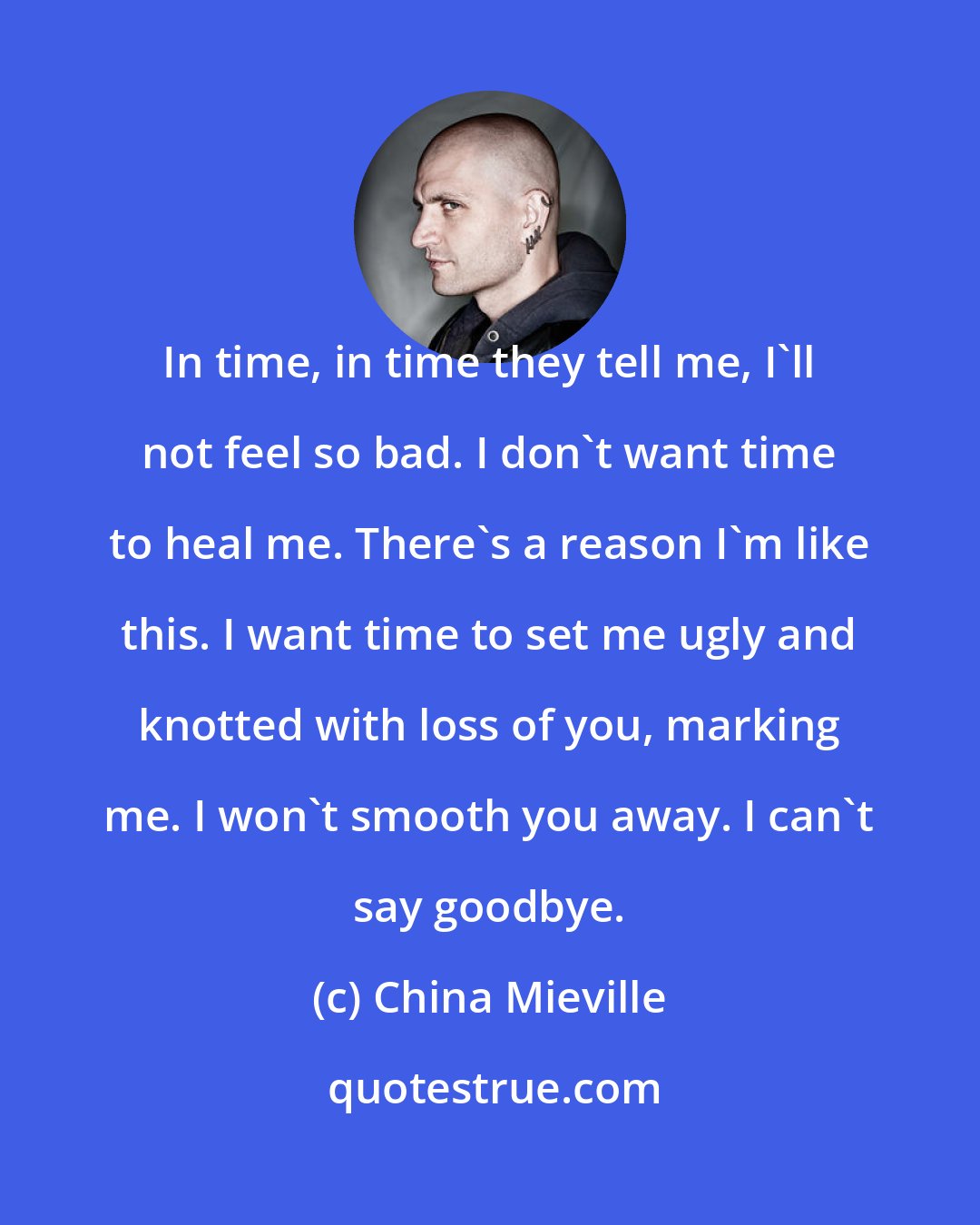 China Mieville: In time, in time they tell me, I'll not feel so bad. I don't want time to heal me. There's a reason I'm like this. I want time to set me ugly and knotted with loss of you, marking me. I won't smooth you away. I can't say goodbye.