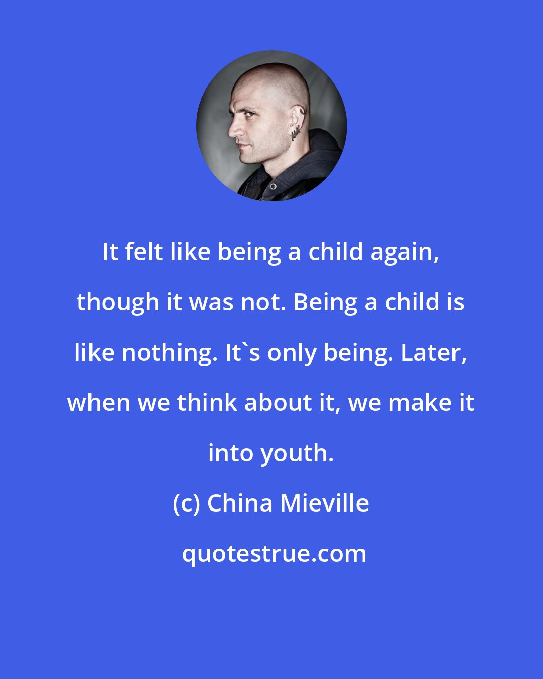 China Mieville: It felt like being a child again, though it was not. Being a child is like nothing. It's only being. Later, when we think about it, we make it into youth.