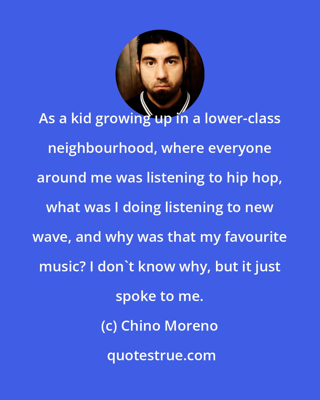 Chino Moreno: As a kid growing up in a lower-class neighbourhood, where everyone around me was listening to hip hop, what was I doing listening to new wave, and why was that my favourite music? I don't know why, but it just spoke to me.