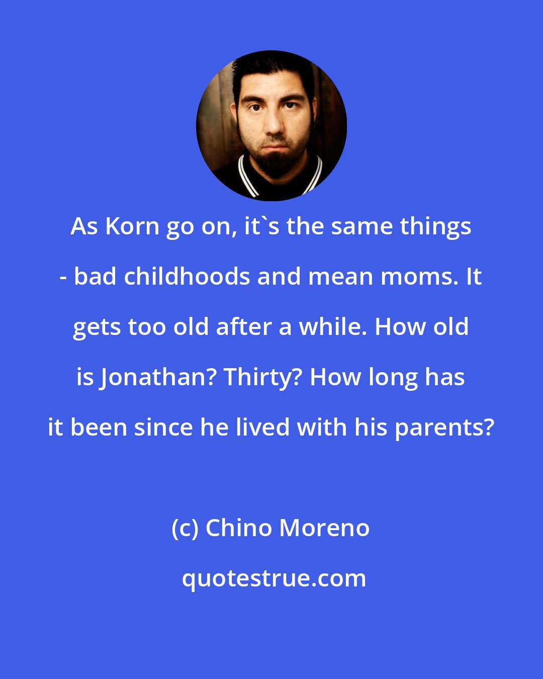 Chino Moreno: As Korn go on, it's the same things - bad childhoods and mean moms. It gets too old after a while. How old is Jonathan? Thirty? How long has it been since he lived with his parents?